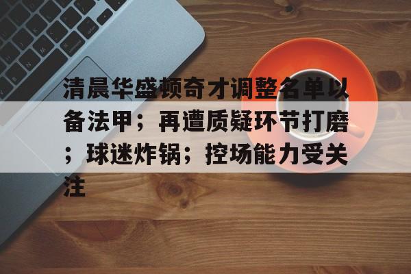 爱游戏官网-清晨华盛顿奇才调整名单以备法甲；再遭质疑环节打磨；球迷炸锅；控场能力受关注的简单介绍